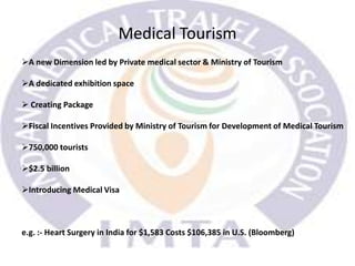 Medical Tourism
A new Dimension led by Private medical sector & Ministry of Tourism
A dedicated exhibition space
 Creating Package
Fiscal Incentives Provided by Ministry of Tourism for Development of Medical Tourism
750,000 tourists
$2.5 billion
Introducing Medical Visa
e.g. :- Heart Surgery in India for $1,583 Costs $106,385 in U.S. (Bloomberg)
 