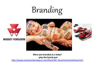 Branding 
Were you branded as a baby? 
- play the brand quiz 
http://www.smartmarketingquiz.com/flash/SM_Quiz/smartmarketing.html 
 