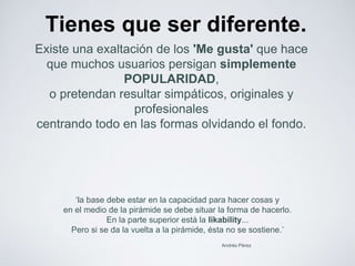 Tienes que ser diferente. 
Existe una exaltación de los 'Me gusta' que hace 
que muchos usuarios persigan simplemente 
‘la base debe estar en la capacidad para hacer cosas y 
en el medio de la pirámide se debe situar la forma de hacerlo. 
En la parte superior está la likability... 
Pero si se da la vuelta a la pirámide, ésta no se sostiene.’ 
Andrés Pérez 
POPULARIDAD, 
o pretendan resultar simpáticos, originales y 
profesionales 
centrando todo en las formas olvidando el fondo. 
 