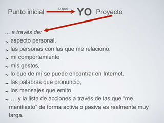 lo que 
Punto inicial YO Proyecto 
... a través de: 
aspecto personal, 
las personas con las que me relaciono, 
mi comportamiento 
mis gestos, 
lo que de mí se puede encontrar en Internet, 
las palabras que pronuncio, 
los mensajes que emito 
… y la lista de acciones a través de las que “me 
manifiesto” de forma activa o pasiva es realmente muy 
larga. 
 