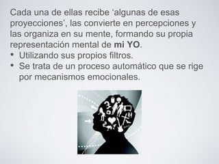 Cada una de ellas recibe ‘algunas de esas 
proyecciones’, las convierte en percepciones y 
las organiza en su mente, formando su propia 
representación mental de mi YO. 
• Utilizando sus propios filtros. 
• Se trata de un proceso automático que se rige 
por mecanismos emocionales. 
 