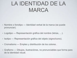 LA IDENTIDAD DE LA 
MARCA 
• Nombre o fonotipo — Identidad verbal de la marca (se puede 
pronunciar). 
• Logotipo — Representación gráfica del nombre (letras, …). 
• Isotipo — Representación gráfica del objeto (signo/icono). 
• Cromatismo — Empleo y distribución de los colores . 
• Grafismo — Dibujos, ilustraciónes, no pronunciables que forma para 
de la identidad visual. 
 
