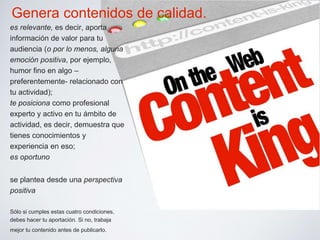 Genera contenidos de calidad. 
es relevante, es decir, aporta 
información de valor para tu 
audiencia (o por lo menos, alguna 
emoción positiva, por ejemplo, 
humor fino en algo – 
preferentemente- relacionado con 
tu actividad); 
te posiciona como profesional 
experto y activo en tu ámbito de 
actividad, es decir, demuestra que 
tienes conocimientos y 
experiencia en eso; 
es oportuno 
se plantea desde una perspectiva 
positiva 
Sólo si cumples estas cuatro condiciones, 
debes hacer tu aportación. Si no, trabaja 
mejor tu contenido antes de publicarlo. 
 