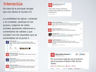 Interactúa 
Se trata de la principal ventaja 
que nos ofrece el mundo 2.0: 
La posibilidad de opinar, contestar 
y re-contestar, participa en los 
grupos y páginas de redes 
sociales aportando reflexiones o 
comentarios de calidad y que 
cumplan con los requisitos que se 
comentaban en el punto 4 
 