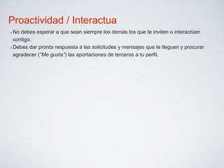 Proactividad / Interactua 
✴No debes esperar a que sean siempre los demás los que te inviten o interactúen 
contigo. 
✴Debes dar pronta respuesta a las solicitudes y mensajes que te lleguen y procurar 
agradecer (“Me gusta”) las aportaciones de terceros a tu perfil. 
 
