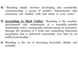 4) “Branding simply involves developing and consistently
communicating a group of positive characteristics that
consumers can identify with and relate to your name.”
5) According to Mud Valley: "Branding is the creation,
development and maintenance of a mutually-valuable
relationship with a strategically selected group of customers,
through the medium of a fresh and compelling elaborated
proposition that is delivered consistently over time by an
artificial personality.”
6) Branding is the art of becoming knowable, likable and
trustable.