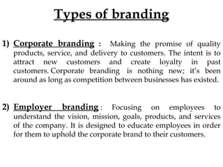 Types of branding
1) Corporate branding : Making the promise of quality
products, service, and delivery to customers. The intent is to
attract new customers and create loyalty in past
customers. Corporate branding is nothing new; it’s been
around as long as competition between businesses has existed.
2) Employer branding : Focusing on employees to
understand the vision, mission, goals, products, and services
of the company. It is designed to educate employees in order
for them to uphold the corporate brand to their customers.