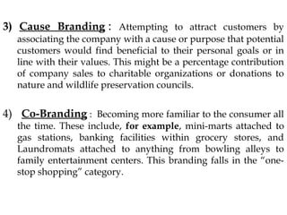 3) Cause Branding : Attempting to attract customers by
associating the company with a cause or purpose that potential
customers would find beneficial to their personal goals or in
line with their values. This might be a percentage contribution
of company sales to charitable organizations or donations to
nature and wildlife preservation councils.
4) Co-Branding : Becoming more familiar to the consumer all
the time. These include, for example, mini-marts attached to
gas stations, banking facilities within grocery stores, and
Laundromats attached to anything from bowling alleys to
family entertainment centers. This branding falls in the “one-stop
shopping” category.