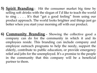 5) Spirit Branding : Hit the consumer market big time by
selling soft drinks with the slogan of I’d like to teach the world
to sing . . . . It’s that “get a good feeling” from using our
product approach. The world looks brighter and things just go
better when you start your morning off with our product.
6) Community Branding – Showing the collective good a
company can do for the community in which it and its
employees reside. This branding can include company and
employee outreach programs to help the needy, support the
elderly, contribute to public education, or provide emergency
relief and jobs for the unemployed. It’s a promise to the people
in the community that this company will be a beneficial
partner to them.