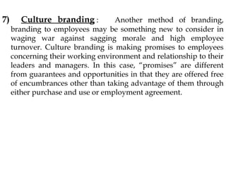 7) Culture branding : Another method of branding,
branding to employees may be something new to consider in
waging war against sagging morale and high employee
turnover. Culture branding is making promises to employees
concerning their working environment and relationship to their
leaders and managers. In this case, “promises” are different
from guarantees and opportunities in that they are offered free
of encumbrances other than taking advantage of them through
either purchase and use or employment agreement.