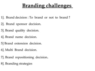 Branding challenges 
1]. Brand decision : To brand or not to brand ? 
2]. Brand sponsor decision. 
3]. Brand quality decision. 
4]. Brand name decision. 
5] Brand extension decision. 
6]. Multi Brand decision. 
7]. Brand repositioning decision. 
8]. Branding strategies 
 