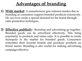 Advantages of branding
1) Wide market: A manufacturer gets national market due to
branding as consumers support branded products extensively.
He can even create a special demand for his brand through
sales promotion techniques.
2) Effective publicity: Branding and advertising go together.
Branded goods can be advertised effectively. This bring
popularity to products and raises sales. It is possible to create
monopoly in the market for branded goods. Consumers
remember their favorite brands and purchase products on
brand names. Branding is also useful for making advertising
campaign effective.