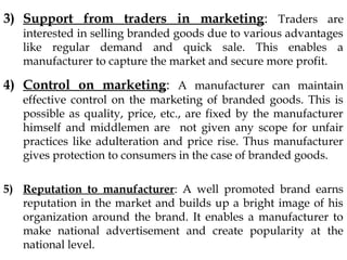 3) Support from traders in marketing: Traders are
interested in selling branded goods due to various advantages
like regular demand and quick sale. This enables a
manufacturer to capture the market and secure more profit.
4) Control on marketing: A manufacturer can maintain
effective control on the marketing of branded goods. This is
possible as quality, price, etc., are fixed by the manufacturer
himself and middlemen are not given any scope for unfair
practices like adulteration and price rise. Thus manufacturer
gives protection to consumers in the case of branded goods.
5) Reputation to manufacturer: A well promoted brand earns
reputation in the market and builds up a bright image of his
organization around the brand. It enables a manufacturer to
make national advertisement and create popularity at the
national level.
