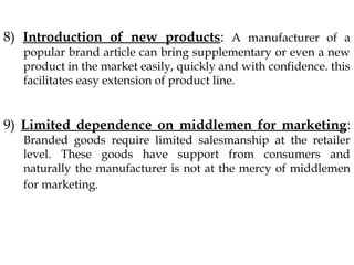 8) Introduction of new products: A manufacturer of a
popular brand article can bring supplementary or even a new
product in the market easily, quickly and with confidence. this
facilitates easy extension of product line.
9) Limited dependence on middlemen for marketing:
Branded goods require limited salesmanship at the retailer
level. These goods have support from consumers and
naturally the manufacturer is not at the mercy of middlemen
for marketing.