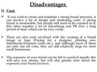 Disadvantages
1) Cost:
If you wish to create and maintain a strong brand presence, it
can involve a lot of design and marketing costs. A strong
brand is memorable, but people still need to be exposed to it,
this often requires a lot of advertising and PR over a long
period of time, which can be very costly.
There are also costs involved with the creating of a brand
image or logo (Paying for a designer, printing new
letterheads/business cards etc.), and although most of these
are only one off costs, they are still relatively large for most
small businesses.
The exposure of your brand can be left to word of mouth, this
will save you money, but will also greatly slow down the
exposure your brand receives.