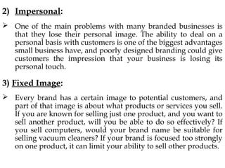 2) Impersonal:
One of the main problems with many branded businesses is
that they lose their personal image. The ability to deal on a
personal basis with customers is one of the biggest advantages
small business have, and poorly designed branding could give
customers the impression that your business is losing its
personal touch.
3) Fixed Image:
Every brand has a certain image to potential customers, and
part of that image is about what products or services you sell.
If you are known for selling just one product, and you want to
sell another product, will you be able to do so effectively? If
you sell computers, would your brand name be suitable for
selling vacuum cleaners? If your brand is focused too strongly
on one product, it can limit your ability to sell other products.