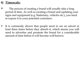 4) Timescale:
The process of creating a brand will usually take a long
period of time. As well as creating a brand and updating your
signs and equipment (e.g. Stationary, vehicles etc.), you need
to expose it to your potential customers.
It is commonly shown that people need to see an advert at
least three times before they absorb it, which means you will
need to advertise and promote the brand for a considerable
amount of time before it will become well known.