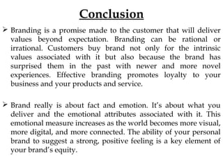Conclusion
Branding is a promise made to the customer that will deliver
values beyond expectation. Branding can be rational or
irrational. Customers buy brand not only for the intrinsic
values associated with it but also because the brand has
surprised them in the past with newer and more novel
experiences. Effective branding promotes loyalty to your
business and your products and service.
Brand really is about fact and emotion. It’s about what you
deliver and the emotional attributes associated with it. This
emotional measure increases as the world becomes more visual,
more digital, and more connected. The ability of your personal
brand to suggest a strong, positive feeling is a key element of
your brand’s equity.