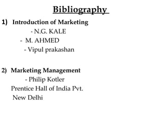 Bibliography
1) Introduction of Marketing
- N.G. KALE
- M. AHMED
- Vipul prakashan
2) Marketing Management
- Philip Kotler
Prentice Hall of India Pvt.
New Delhi