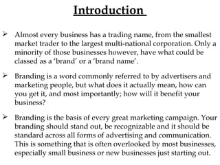 Introduction
Almost every business has a trading name, from the smallest
market trader to the largest multi-national corporation. Only a
minority of those businesses however, have what could be
classed as a ‘brand’ or a ‘brand name’.
Branding is a word commonly referred to by advertisers and
marketing people, but what does it actually mean, how can
you get it, and most importantly; how will it benefit your
business?
Branding is the basis of every great marketing campaign. Your
branding should stand out, be recognizable and it should be
standard across all forms of advertising and communication.
This is something that is often overlooked by most businesses,
especially small business or new businesses just starting out.
