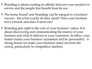  Branding is about creating an affinity between your product or
service and the people that benefit from its use.
The terms 'brand' and 'branding' can be integral to a business'
success - but what exactly do they mean? Does your business
have a brand, and does it need one?
Branding gets right to the core of your business' values. It is
about discovering and communicating the essence of your
business and what it delivers to your customers. In effect, your
brand creates your business' reputation and its 'personality'. A
strong brand can make your business stand out from the
crowd, particularly in competitive markets.