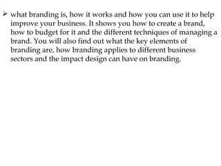  what branding is, how it works and how you can use it to help
improve your business. It shows you how to create a brand,
how to budget for it and the different techniques of managing a
brand. You will also find out what the key elements of
branding are, how branding applies to different business
sectors and the impact design can have on branding.