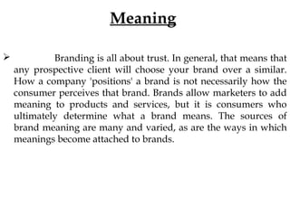 Meaning
Branding is all about trust. In general, that means that
any prospective client will choose your brand over a similar.
How a company 'positions' a brand is not necessarily how the
consumer perceives that brand. Brands allow marketers to add
meaning to products and services, but it is consumers who
ultimately determine what a brand means. The sources of
brand meaning are many and varied, as are the ways in which
meanings become attached to brands.