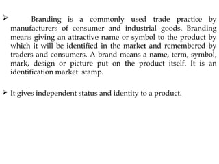  Branding is a commonly used trade practice by
manufacturers of consumer and industrial goods. Branding
means giving an attractive name or symbol to the product by
which it will be identified in the market and remembered by
traders and consumers. A brand means a name, term, symbol,
mark, design or picture put on the product itself. It is an
identification market stamp.
It gives independent status and identity to a product.