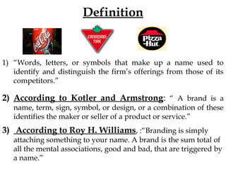 Definition
1) “Words, letters, or symbols that make up a name used to
identify and distinguish the firm’s offerings from those of its
competitors.”
2) According to Kotler and Armstrong: “ A brand is a
name, term, sign, symbol, or design, or a combination of these
identifies the maker or seller of a product or service.”
3) According to Roy H. Williams, :“Branding is simply
attaching something to your name. A brand is the sum total of
all the mental associations, good and bad, that are triggered by
a name.”