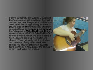 • Selena Windows, age 22 and Caucasian. 
She's single and still in collage. During the 
day she works at Kroger as a cashier and 
does retail, but at night she goes around 
playing gigs at different places. She stays 
in a small town so its easy to get a round. 
She's beyond intelligent and wants to 
show the world what she can do when it 
comes to music. when she gets a song in 
her head, she picks up her guitar and 
plays it. She's not really religious for her 
own reasons. Every other week she 
comes into Instrumental Play house to 
buys strings or a new guitar. she comes in 
smiling and walks out smiling. 
Satisfied Costumer 1 
 