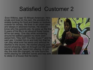 Satisfied Customer 2 
Eron Wilkins, age 15 African American. He's 
single and lives on his own. He wonders the 
streets looking for food and beats on buckets 
outside for money. He lives in an urban area 
and sleeps in abandon homes. He doesn't 
know who his parents are, he grew up the first 
9 years of his life in an abusive foster home 
till he ran away. One day while wondering 
around he walked passed my store and i 
asked him.."Hey kid? You like music?" and he 
said yes. I invited him in and told him that he 
can play what ever he wants and without he 
dashes to the drums. He started playing and 
sound amazing. later on through out life agent 
came in and over heard him playing. In one 
day this kids life changed, he now tours the 
world playing for different bands and hes able 
to sleep in a house that he owns. 
 