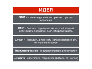 ИДЕЯ
ЧТО? - Изменить уровень восприятия города у
молодежи
КАК? - Создать территорию, на которой каждый
ребенок или подросток смог себя реализовать
ЗАЧЕМ? - Повысить активность молодежи и изменить
отношение к городу
Позиционирование - индивидуальность в творчестве
Ценности - содействие, творческая свобода, co-working
 