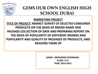 GEMS OUR OWN ENGLISH HIGH
SCHOOL DUBAI
NAME : MEENAKSHI KHEMNANI
CLASS: 11 K
YEAR: 2014-2015
MARKETING PROJECT
TITLE OF PROJECT: MARKET SURVEY OF SELECTED CONSUMER
PRODUCTS ON THE BASIS OF BRAND NAME AND
PACKAGE.COLLECTION OF DATA AND PREPARING REPORT ON
THE BASIS OF POPULARITY OF DIFFERENT BRANDS AND
POPULARITY AND QUALITY OF PACKAGES OF PRODUCTS, AND
REASONS THERE OF
 