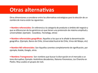 Otras	
  alternaAvas	
  
Otras	
  dimensiones	
  a	
  considerar	
  entre	
  las	
  alternaCvas	
  estratégicas	
  para	
  la	
  elección	
  de	
  un	
  
nombre	
  de	
  marca	
  están	
  las	
  siguientes:	
  
•	
  Nombre	
  referenciales:	
  En	
  referencia	
  a	
  la	
  categoría	
  de	
  producto	
  o	
  ámbito	
  del	
  negocio	
  y	
  
que	
  se	
  diferencian	
  de	
  los	
  genéricos	
  en	
  que	
  Cenen	
  una	
  pretensión	
  de	
  máxima	
  amplitud	
  y	
  
universalidad.	
  (ejemplo:	
  	
  Casaideas,	
  Tecnology,	
  otros)	
  
•	
  Nombre	
  referenciales	
  geográﬁcos:	
  Aquellos	
  a	
  los	
  que	
  se	
  le	
  añade	
  la	
  denominación	
  
geográﬁca.	
  (Ejemplo;	
  Banco	
  de	
  Chile,	
  Universidad	
  Austral	
  de	
  Chile,	
  Vinos	
  del	
  Maipo,	
  etc)	
  
•	
  Nombre	
  NO	
  referenciales:	
  Son	
  Aquellos	
  carentes	
  completamente	
  de	
  signiﬁcación,	
  por	
  
ejemplo;	
  Kodak,	
  Google,	
  otros.	
  
•	
  Nombres	
  Transgresores:	
  Son	
  nombres	
  que	
  buscar	
  la	
  disrrupción	
  en	
  el	
  mercado	
  o	
  un	
  
tono	
  disrrupCvo;	
  Ejemplo:	
  AuténCcos	
  decadentes,	
  Ratones	
  Paranoicos,	
  Los	
  Chancho	
  en	
  
Piedra.	
  Muy	
  usados	
  en	
  grupos	
  de	
  rock.	
  
 