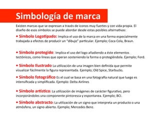 Simbología	
  de	
  marca	
  
Existen	
  marcas	
  que	
  se	
  expresan	
  a	
  través	
  de	
  iconos	
  muy	
  fuertes	
  y	
  con	
  vida	
  propia.	
  El	
  
diseño	
  de	
  esos	
  símbolos	
  se	
  puede	
  abordar	
  desde	
  estas	
  posibles	
  alternaCvas:	
  
•	
  Símbolo	
  LogoApado:	
  Implica	
  el	
  uso	
  de	
  la	
  marca	
  en	
  una	
  forma	
  especialmente	
  
trabajada	
  a	
  efectos	
  de	
  producir	
  un	
  “dibujo”	
  parCcular.	
  Ejemplo;	
  Coca	
  Cola,	
  Braun.	
  
•	
  Símbolo	
  protegido:	
  Implica	
  el	
  uso	
  del	
  logo	
  añadiendo	
  a	
  éste	
  elementos	
  
tectónicos,	
  como	
  líneas	
  que	
  operan	
  sosteniendo	
  la	
  forma	
  o	
  protegiéndola.	
  Ejemplo;	
  Ford.	
  
•	
  Símbolo	
  Ilustrado	
  La	
  uClización	
  de	
  una	
  imagen	
  bien	
  deﬁnida	
  que	
  permite	
  
visualizar	
  fácilmente	
  la	
  ﬁgura	
  representada.	
  Ejemplo;	
  Old	
  Spice,	
  Starbucks.	
  
•	
  Símbolo	
  fotográﬁco	
  Es	
  el	
  cual	
  se	
  basa	
  en	
  una	
  fotogra[a	
  natural	
  que	
  luego	
  es	
  
intensiﬁcada	
  y	
  simpliﬁcada.	
  Ejemplo:	
  Delta	
  Airlines	
  
•	
  Símbolo	
  arKsAco:	
  La	
  uClización	
  de	
  imágenes	
  de	
  carácter	
  ﬁguraCvo,	
  pero	
  
incorporándoles	
  una	
  componente	
  pintoresca	
  y	
  espontanea.	
  Ejemplo;	
  BCI.	
  
•	
  Símbolo	
  abstracto:	
  La	
  uClización	
  de	
  un	
  signo	
  que	
  interpreta	
  un	
  producto	
  o	
  una	
  
atmósfera,	
  un	
  signo	
  abierto.	
  Ejemplo;	
  Mercedes	
  Benz.	
  
 