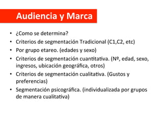 Audiencia	
  y	
  Marca	
  
•  ¿Como	
  se	
  determina?	
  
•  Criterios	
  de	
  segmentación	
  Tradicional	
  (C1,C2,	
  etc)	
  
•  Por	
  grupo	
  etareo.	
  (edades	
  y	
  sexo)	
  
•  Criterios	
  de	
  segmentación	
  cuanCtaCva.	
  (Nº,	
  edad,	
  sexo,	
  
ingresos,	
  ubicación	
  geográﬁca,	
  otros)	
  
•  Criterios	
  de	
  segmentación	
  cualitaCva.	
  (Gustos	
  y	
  
preferencias)	
  
•  Segmentación	
  psicográﬁca.	
  (individualizada	
  por	
  grupos	
  
de	
  manera	
  cualitaCva)	
  
 