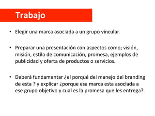 Trabajo	
  
•  Elegir	
  una	
  marca	
  asociada	
  a	
  un	
  grupo	
  vincular.	
  
•  Preparar	
  una	
  presentación	
  con	
  aspectos	
  como;	
  visión,	
  
misión,	
  esClo	
  de	
  comunicación,	
  promesa,	
  ejemplos	
  de	
  
publicidad	
  y	
  oferta	
  de	
  productos	
  o	
  servicios.	
  
•  Deberá	
  fundamentar	
  ¿el	
  porqué	
  del	
  manejo	
  del	
  branding	
  
de	
  esta	
  ?	
  y	
  explicar	
  ¿porque	
  esa	
  marca	
  esta	
  asociada	
  a	
  
ese	
  grupo	
  objeCvo	
  y	
  cual	
  es	
  la	
  promesa	
  que	
  les	
  entrega?.	
  
 