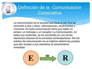 Definición de la Comunicación
Corporativa
La comunicación es la facultad que tiene el ser vivo de
transmitir a otro u otros, informaciones, sentimientos y
vivencias. En toda comunicación tiene que haber un
emisor, un mensaje y un receptor. La Comunicación, en
todas sus vertientes, se ha convertido en uno de los
elementos básicos de la sociedad contemporánea. Sin los
medios de comunicación no se habrían abierto las puertas
que dan acceso a sus miembros al conocimiento
inmediato.
 
