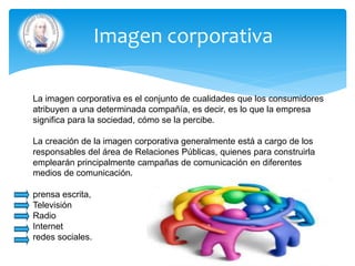 Imagen corporativa
La imagen corporativa es el conjunto de cualidades que los consumidores
atribuyen a una determinada compañía, es decir, es lo que la empresa
significa para la sociedad, cómo se la percibe.
La creación de la imagen corporativa generalmente está a cargo de los
responsables del área de Relaciones Públicas, quienes para construirla
emplearán principalmente campañas de comunicación en diferentes
medios de comunicación.
prensa escrita,
Televisión
Radio
Internet
redes sociales.
 