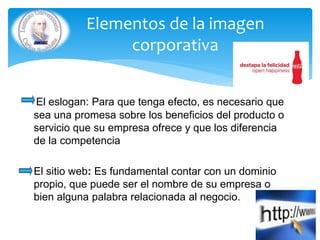 El eslogan: Para que tenga efecto, es necesario que
sea una promesa sobre los beneficios del producto o
servicio que su empresa ofrece y que los diferencia
de la competencia
El sitio web: Es fundamental contar con un dominio
propio, que puede ser el nombre de su empresa o
bien alguna palabra relacionada al negocio.
Elementos de la imagen
corporativa
 