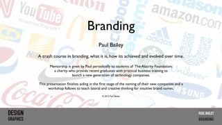 Branding
Paul Bailey
A crash course in branding, what it is, how its achieved and evolved over time.
Mentorship is given by Paul periodically to students of The Alacrity Foundation,
a charity who provide recent graduates with practical business training to  
launch a new generation of technology companies.
This presentation ﬁnishes aiding in the ﬁrst stage of the naming of their new companies and a
workshop follows to teach lateral and creative thinking for intuitive brand names.
© 2015 Paul Bailey
BRANDING
 