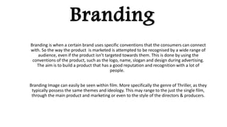 Branding
Branding is when a certain brand uses specific conventions that the consumers can connect
with. So the way the product is marketed is attempted to be recognised by a wide range of
audience, even if the product isn’t targeted towards them. This is done by using the
conventions of the product, such as the logo, name, slogan and design during advertising.
The aim is to build a product that has a good reputation and recognition with a lot of
people.
Branding Image can easily be seen within film. More specifically the genre of Thriller, as they
typically possess the same themes and ideology. This may range to the just the single film,
through the main product and marketing or even to the style of the directors & producers.
 