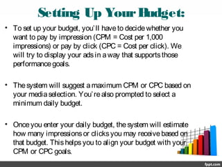 Setting Up YourBudget:
• To set up your budget, you’ll haveto decidewhether you
want to pay by impression (CPM = Cost per 1,000
impressions) or pay by click (CPC = Cost per click). We
will try to display your adsin away that supportsthose
performancegoals.
• Thesystem will suggest amaximum CPM or CPC based on
your mediaselection. You’realso prompted to select a
minimum daily budget.
• Onceyou enter your daily budget, thesystem will estimate
how many impressionsor clicksyou may receivebased on
that budget. Thishelpsyou to align your budget with your
CPM or CPC goals.
 