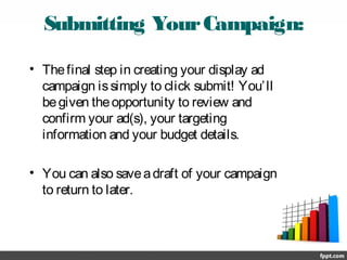 Submitting YourCampaign:
• Thefinal step in creating your display ad
campaign issimply to click submit! You’ll
begiven theopportunity to review and
confirm your ad(s), your targeting
information and your budget details.
• You can also saveadraft of your campaign
to return to later.
 