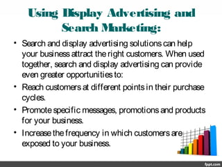 Using Display Advertising and
Search Marketing:
• Search and display advertising solutionscan help
your businessattract theright customers. When used
together, search and display advertising can provide
even greater opportunitiesto:
• Reach customersat different pointsin their purchase
cycles.
• Promotespecific messages, promotionsand products
for your business.
• Increasethefrequency in which customersare
exposed to your business.
 