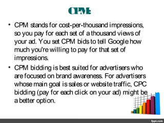 CPM:
• CPM standsfor cost-per-thousand impressions,
so you pay for each set of athousand viewsof
your ad. You set CPM bidsto tell Googlehow
much you'rewilling to pay for that set of
impressions.
• CPM bidding isbest suited for advertiserswho
arefocused on brand awareness. For advertisers
whosemain goal issalesor websitetraffic, CPC
bidding (pay for each click on your ad) might be
abetter option.
 