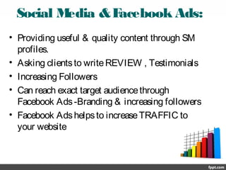 Social Media &Facebook Ads:
• Providing useful & quality content through SM
profiles.
• Asking clientsto writeREVIEW , Testimonials
• Increasing Followers
• Can reach exact target audiencethrough
Facebook Ads-Branding & increasing followers
• Facebook Adshelpsto increaseTRAFFIC to
your website
 