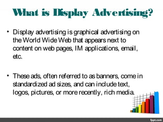 What is Display Advertising?
• Display advertising isgraphical advertising on
theWorld WideWeb that appearsnext to
content on web pages, IM applications, email,
etc.
• Theseads, often referred to asbanners, comein
standardized ad sizes, and can includetext,
logos, pictures, or morerecently, rich media.
 
