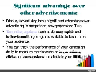 Significant advantage over
otheradvertisements:
• Display advertising hasasignificant advantageover
advertising in magazines, newspapersand TVs
• Targeting options such asdemographic and
behavioural targeting areavailableto laser in on
your audience.
• You can track theperformanceof your campaign
daily to measuremetricssuch asimpressions,
clicks and conversions to calculateyour ROI.
 