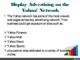 Display Advertising on the
Yahoo! Network
• TheYahoo network hassomeof themost-viewed
web pagesacrossany advertising network. Your
businesscould get exposureon sitessuch as:
 Yahoo Finance
 Yahoo Mail
 Yahoo News
 Yahoo Sports
 pluspartner sitesdedicated to avariety of business
niches.
 